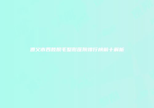 遵义市四肢脱毛整形医院排行榜前十解析