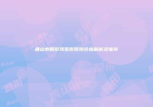 唐山市畸形耳整形医院价格解析及推荐