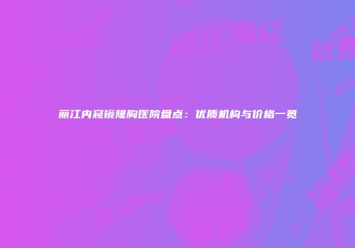 丽江内窥镜隆胸医院盘点：优质机构与价格一览