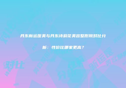 丹东新运医美与丹东诗莉花美容整形院对比分析：性价比哪家更高？