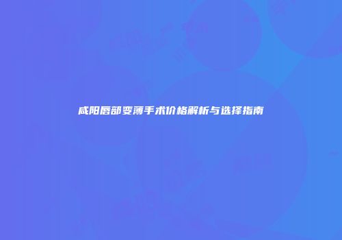 咸阳唇部变薄手术价格解析与选择指南