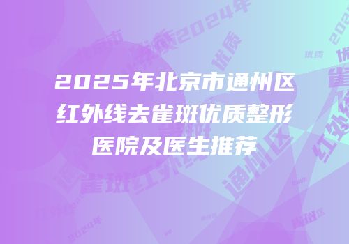 2025年北京市通州区红外线去雀斑优质整形医院及医生推荐