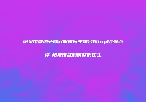 阳泉市微创免麻双眼皮医生排名榜top10强点评-阳泉市武利民整形医生