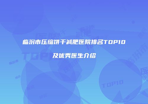 临汾市压缩饼干减肥医院排名TOP10及优秀医生介绍