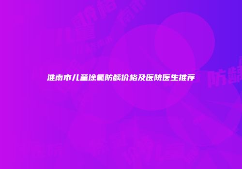 淮南市儿童涂氟防龋价格及医院医生推荐