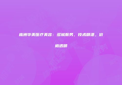 株洲华美医疗美容：多城服务，技术精湛，价格透明