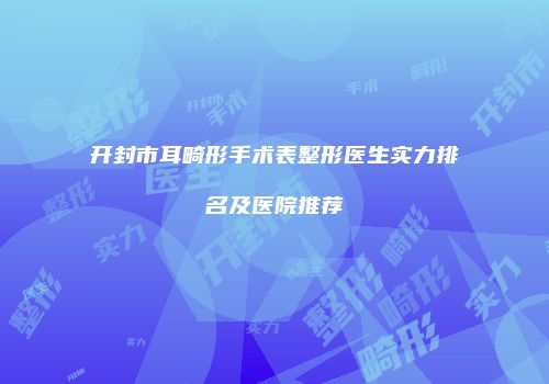 开封市耳畸形手术表整形医生实力排名及医院推荐