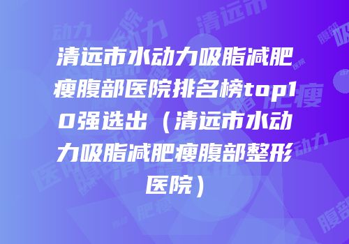 清远市水动力吸脂减肥瘦腹部医院排名榜top10强选出（清远市水动力吸脂减肥瘦腹部整形医院）