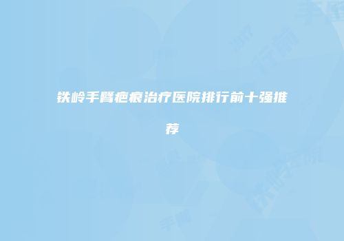 铁岭手臂疤痕治疗医院排行前十强推荐