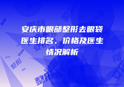 安庆市眼部整形去眼袋医生排名、价格及医生情况解析