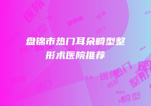 盘锦市热门耳朵畸型整形术医院推荐