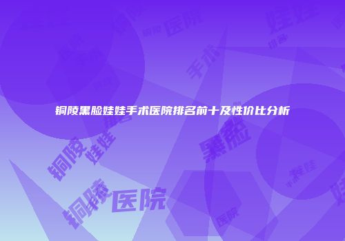 铜陵黑脸娃娃手术医院排名前十及性价比分析