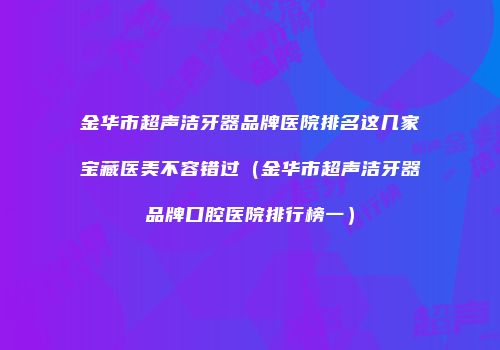 金华市超声洁牙器品牌医院排名这几家宝藏医美不容错过（金华市超声洁牙器品牌口腔医院排行榜一）