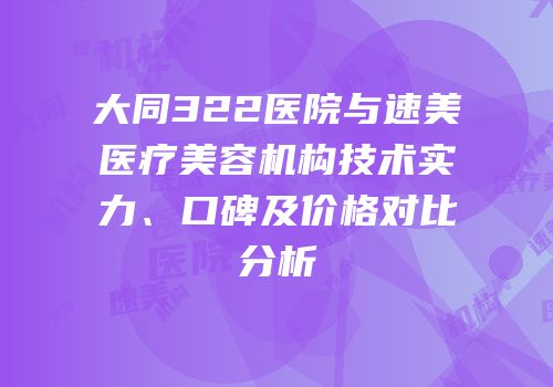 大同322医院与速美医疗美容机构技术实力、口碑及价格对比分析
