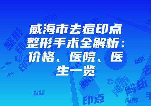 威海市去痘印点整形手术全解析：价格、医院、医生一览