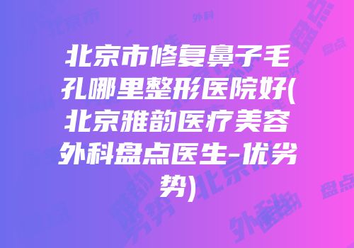 北京市修复鼻子毛孔哪里整形医院好(北京雅韵医疗美容外科盘点医生-优劣势)