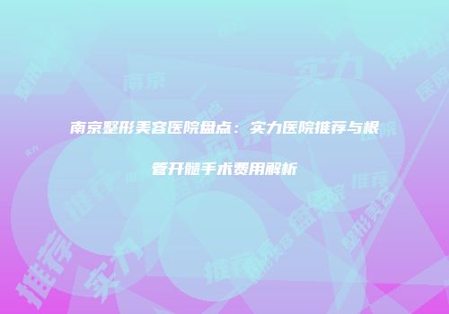 南京整形美容医院盘点：实力医院推荐与根管开髓手术费用解析