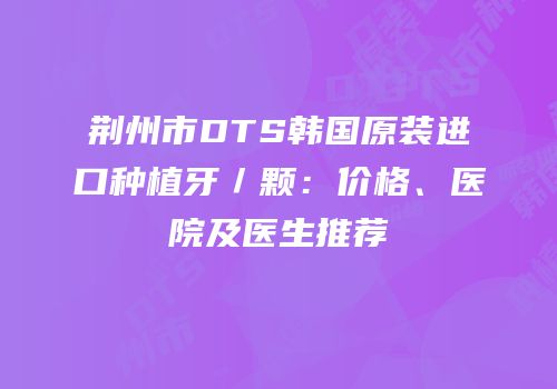 荆州市DTS韩国原装进口种植牙／颗：价格、医院及医生推荐