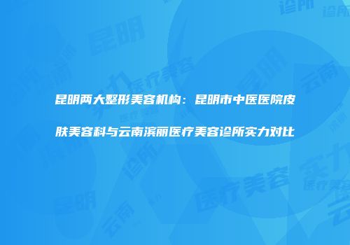 昆明两大整形美容机构：昆明市中医医院皮肤美容科与云南滨丽医疗美容诊所实力对比