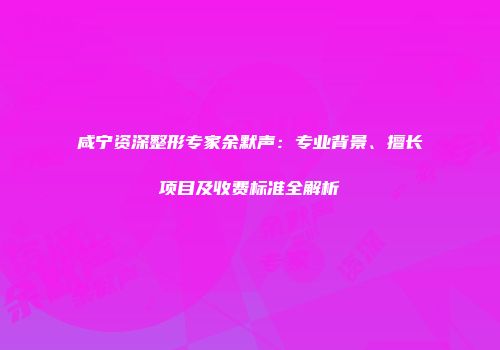 咸宁资深整形专家余默声：专业背景、擅长项目及收费标准全解析