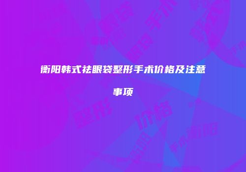 衡阳韩式祛眼袋整形手术价格及注意事项