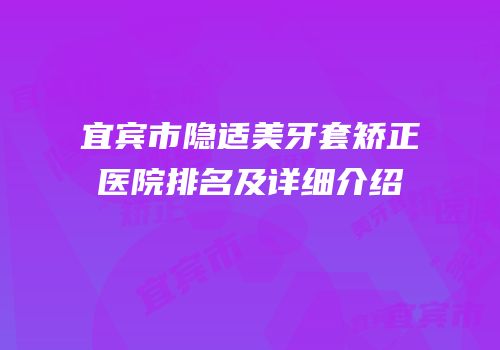 宜宾市隐适美牙套矫正医院排名及详细介绍