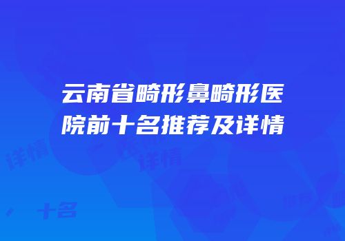 云南省畸形鼻畸形医院前十名推荐及详情