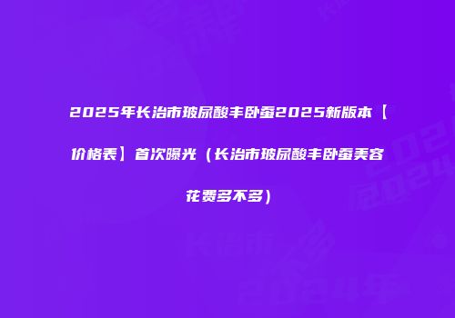 2025年长治市玻尿酸丰卧蚕2025新版本【价格表】首次曝光（长治市玻尿酸丰卧蚕美容花费多不多）