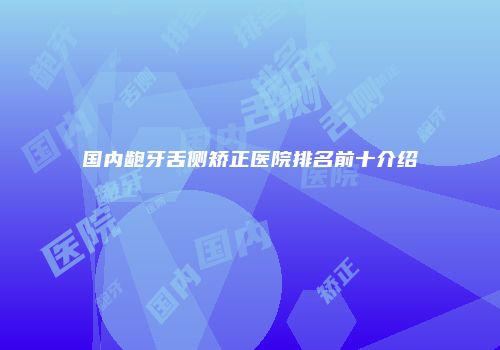 国内龅牙舌侧矫正医院排名前十介绍