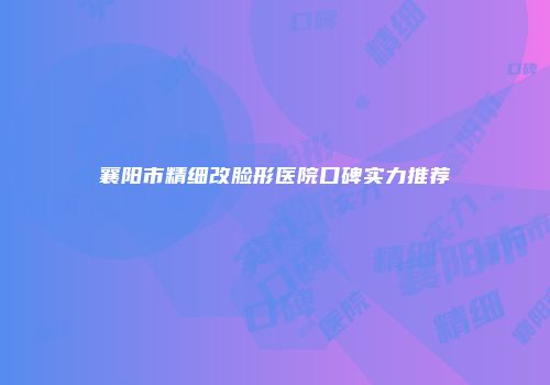 襄阳市精细改脸形医院口碑实力推荐