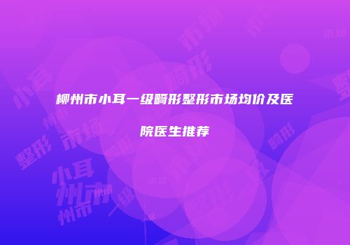 柳州市小耳一级畸形整形市场均价及医院医生推荐