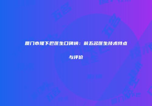 厦门市隆下巴医生口碑榜：前五名医生技术特点与评价