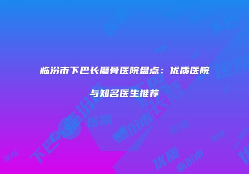 临汾市下巴长磨骨医院盘点：优质医院与知名医生推荐