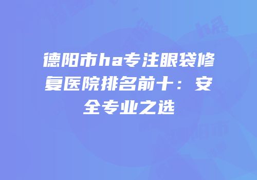 德阳市ha专注眼袋修复医院排名前十：安全专业之选