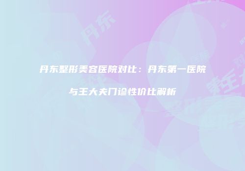丹东整形美容医院对比：丹东第一医院与王大夫门诊性价比解析