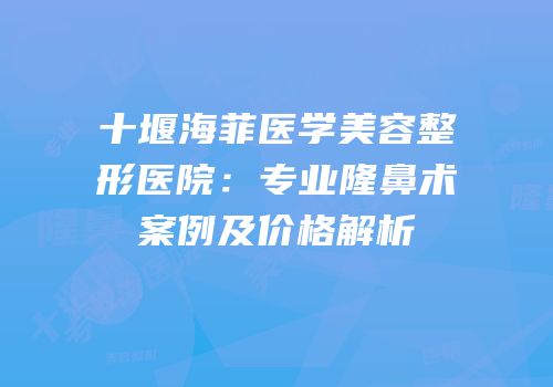 十堰海菲医学美容整形医院：专业隆鼻术案例及价格解析