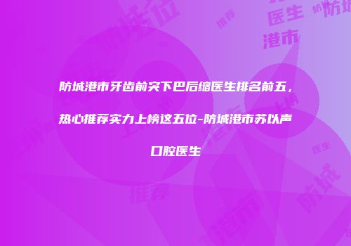 防城港市牙齿前突下巴后缩医生排名前五，热心推荐实力上榜这五位-防城港市苏以声口腔医生