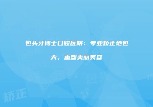 包头牙博士口腔医院：专业矫正地包天，重塑美丽笑容