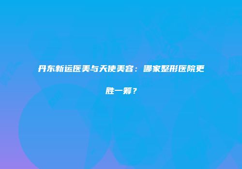 丹东新运医美与天使美容：哪家整形医院更胜一筹？