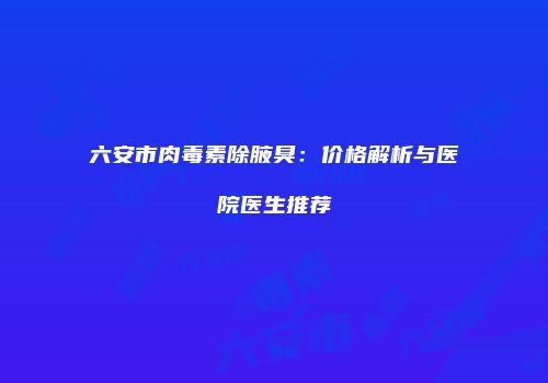 六安市肉毒素除腋臭：价格解析与医院医生推荐