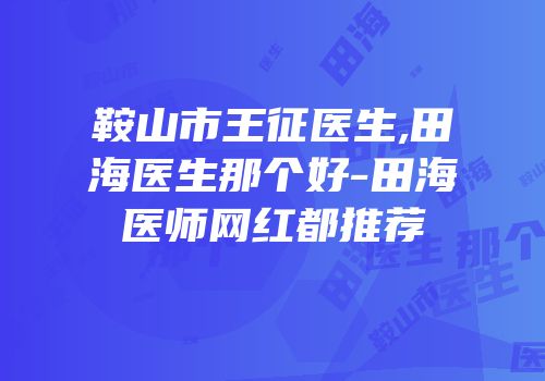 鞍山市王征医生,田海医生那个好-田海医师网红都推荐