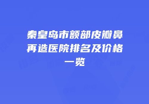 秦皇岛市额部皮瓣鼻再造医院排名及价格一览