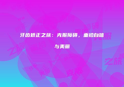 牙齿矫正之旅：克服障碍，重拾自信与美丽