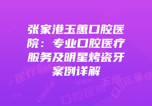 张家港玉蕙口腔医院：专业口腔医疗服务及明星烤瓷牙案例详解