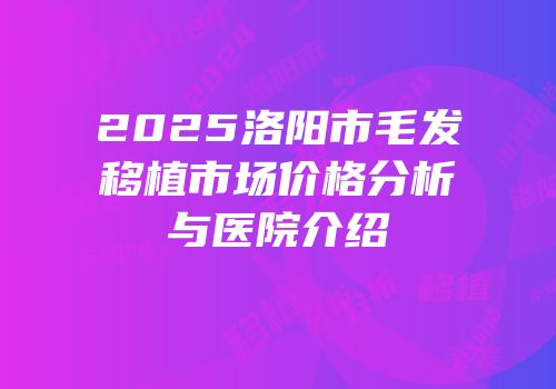 2025洛阳市毛发移植市场价格分析与医院介绍