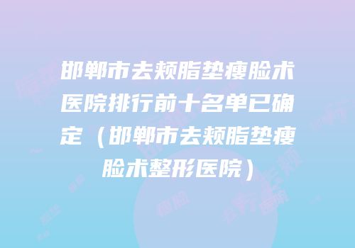 邯郸市去颊脂垫瘦脸术医院排行前十名单已确定（邯郸市去颊脂垫瘦脸术整形医院）
