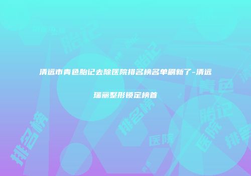 清远市青色胎记去除医院排名榜名单刷新了-清远瑞丽整形锁定榜首