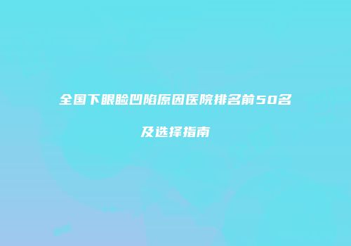 全国下眼睑凹陷原因医院排名前50名及选择指南