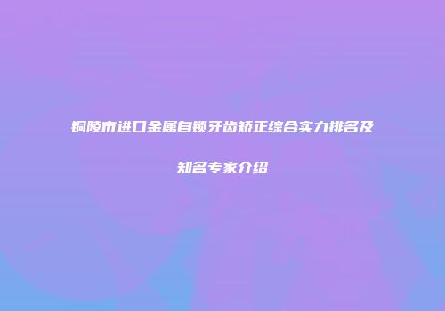 铜陵市进口金属自锁牙齿矫正综合实力排名及知名专家介绍