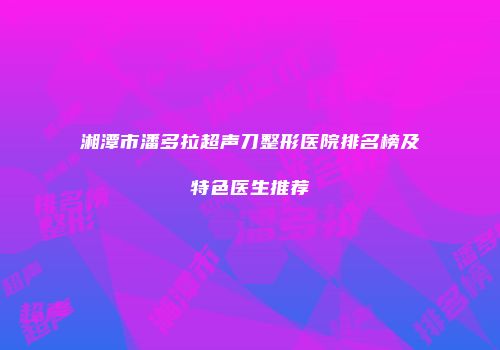 湘潭市潘多拉超声刀整形医院排名榜及特色医生推荐